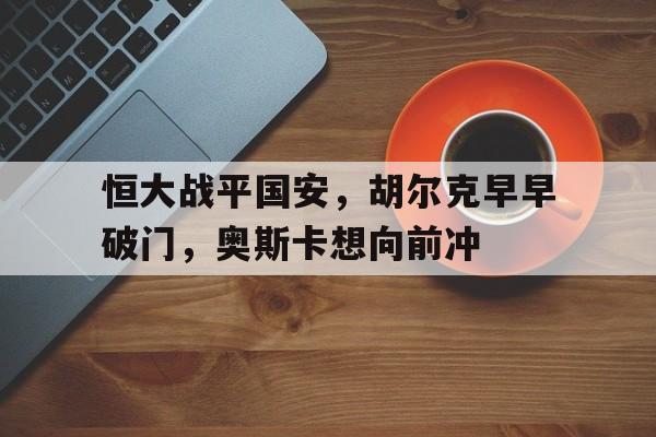 官网入口-关于恒大战平国安，胡尔克早早破门，奥斯卡想向前冲的信息